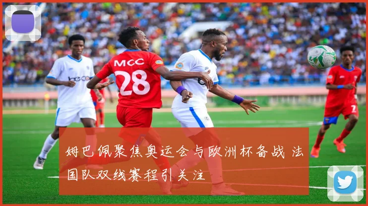 姆巴佩聚焦奥运会与欧洲杯备战 法国队双线赛程引关注
