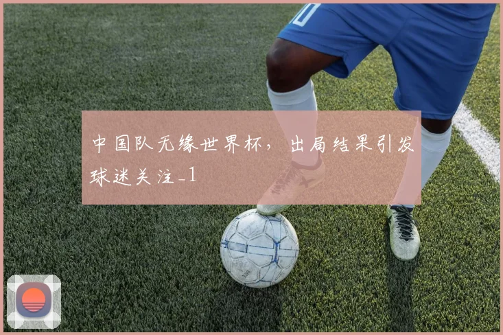 中国队无缘世界杯，出局结果引发球迷关注_1