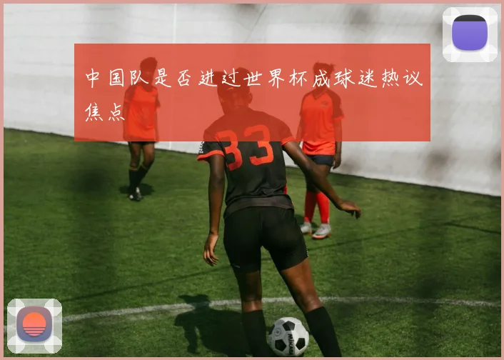 中国队是否进过世界杯成球迷热议焦点