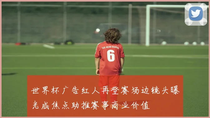 世界杯广告红人再登赛场边镜头曝光成焦点助推赛事商业价值