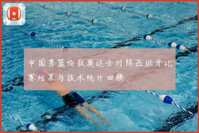 中国男篮伦敦奥运会对阵西班牙比赛结果与技术统计回顾