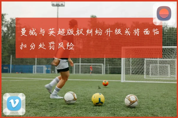 曼城与英超版权纠纷升级或将面临扣分处罚风险