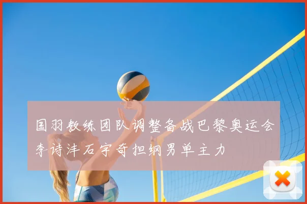国羽教练团队调整备战巴黎奥运会李诗沣石宇奇担纲男单主力
