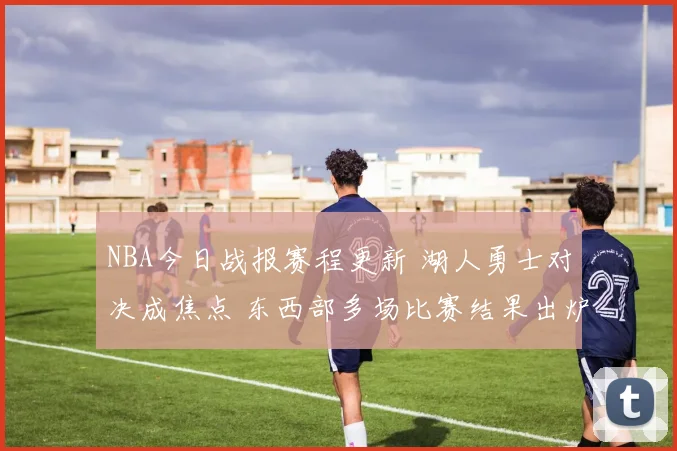 NBA今日战报赛程更新 湖人勇士对决成焦点 东西部多场比赛结果出炉