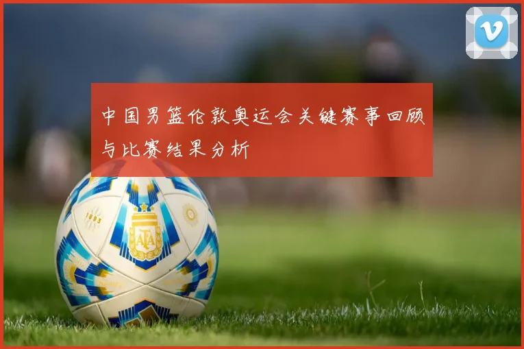 中国男篮伦敦奥运会关键赛事回顾与比赛结果分析