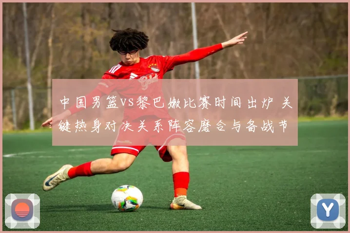 中国男篮vs黎巴嫩比赛时间出炉 关键热身对决关系阵容磨合与备战节奏