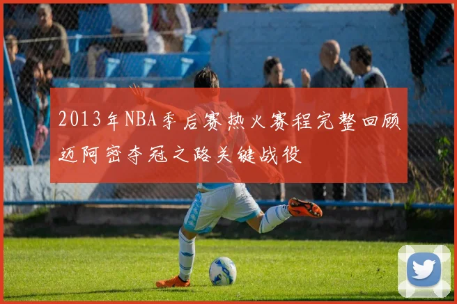 2013年NBA季后赛热火赛程完整回顾迈阿密夺冠之路关键战役