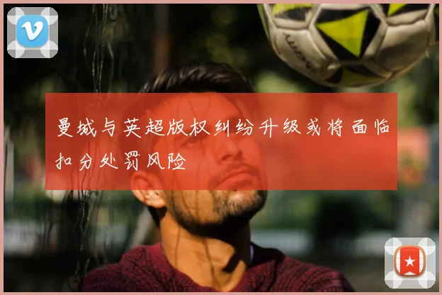 曼城与英超版权纠纷升级或将面临扣分处罚风险