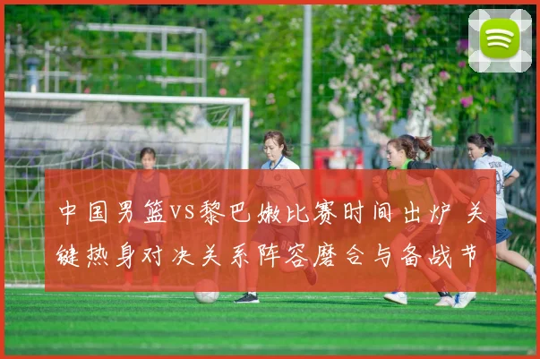 中国男篮vs黎巴嫩比赛时间出炉 关键热身对决关系阵容磨合与备战节奏