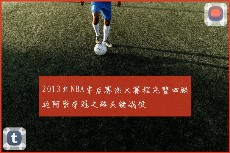 2013年NBA季后赛热火赛程完整回顾迈阿密夺冠之路关键战役