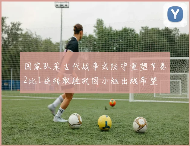 国家队采古代战争式防守重塑节奏2比1逆转取胜巩固小组出线希望
