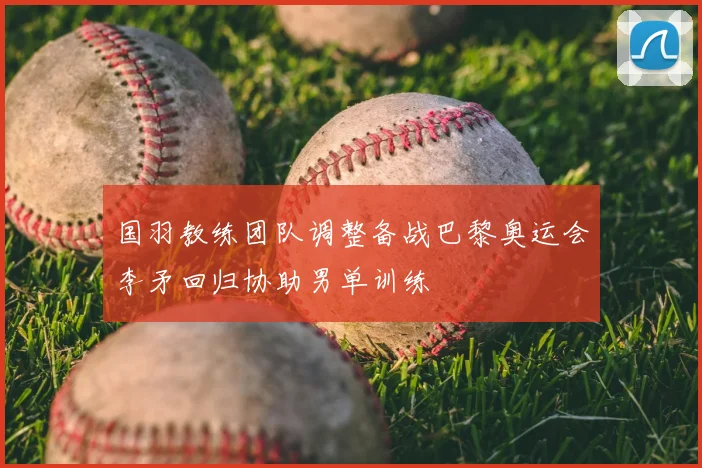 国羽教练团队调整备战巴黎奥运会李矛回归协助男单训练