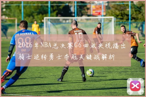 2016年NBA总决赛G6回放央视播出 骑士逆转勇士夺冠关键战解析