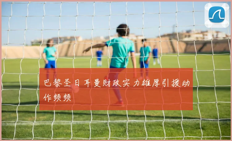 巴黎圣日耳曼财政实力雄厚引援动作频频