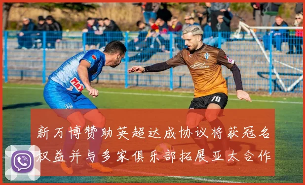 新万博赞助英超达成协议将获冠名权益并与多家俱乐部拓展亚太合作