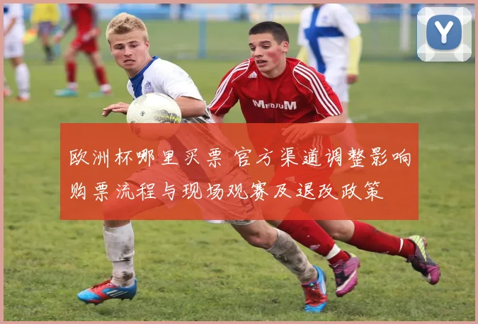 欧洲杯哪里买票 官方渠道调整影响购票流程与现场观赛及退改政策