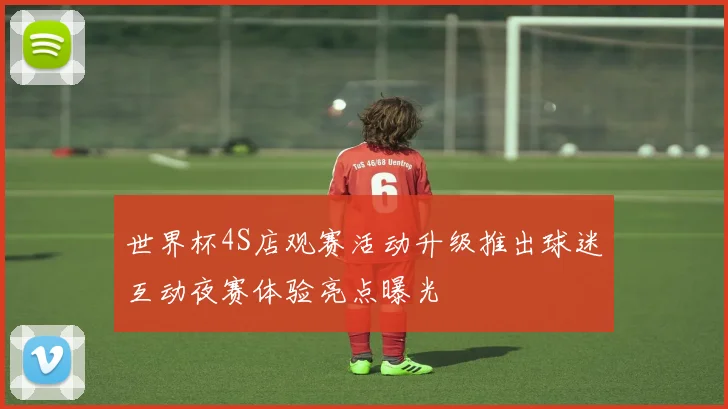 世界杯4S店观赛活动升级推出球迷互动夜赛体验亮点曝光