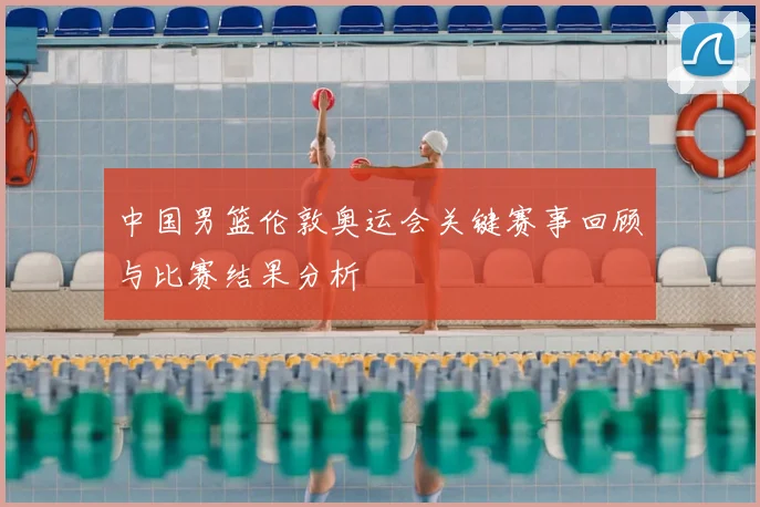 中国男篮伦敦奥运会关键赛事回顾与比赛结果分析