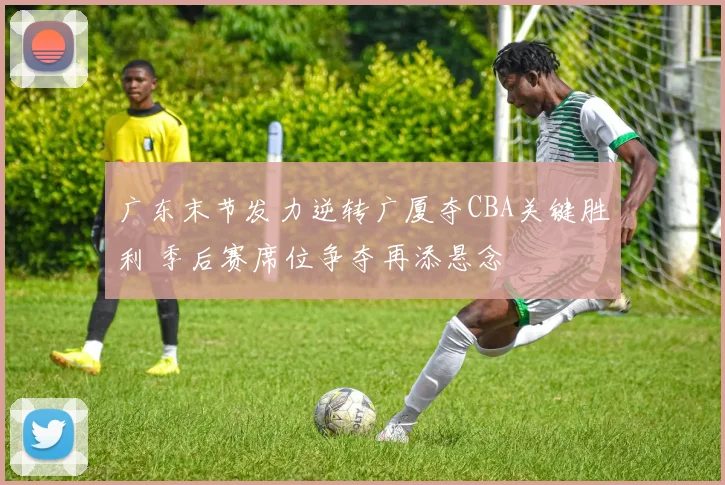 广东末节发力逆转广厦夺CBA关键胜利 季后赛席位争夺再添悬念