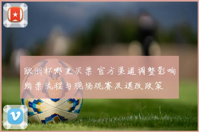 欧洲杯哪里买票 官方渠道调整影响购票流程与现场观赛及退改政策