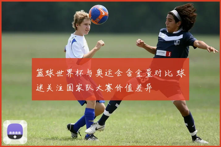 篮球世界杯与奥运会含金量对比 球迷关注国家队大赛价值差异
