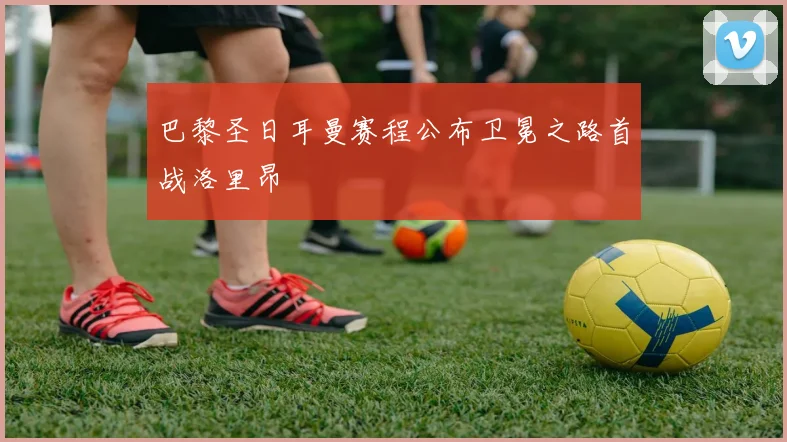 巴黎圣日耳曼赛程公布卫冕之路首战洛里昂