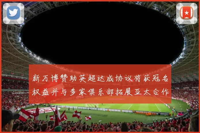 新万博赞助英超达成协议将获冠名权益并与多家俱乐部拓展亚太合作