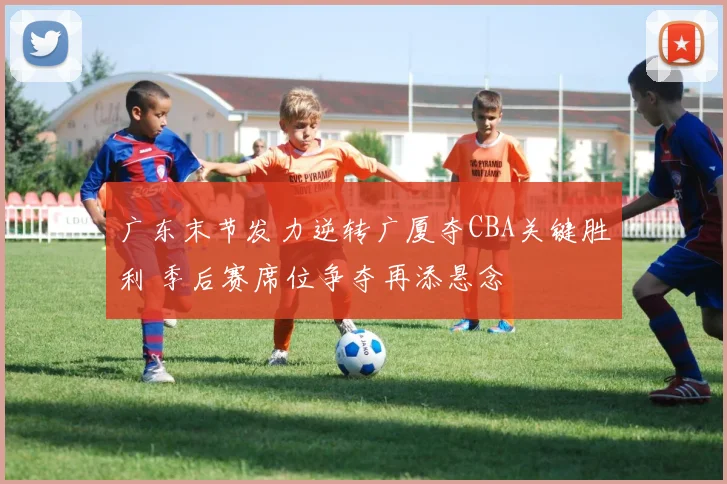 广东末节发力逆转广厦夺CBA关键胜利 季后赛席位争夺再添悬念