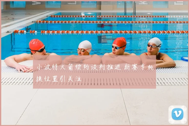 小波特火箭续约谈判推进 新赛季轮换位置引关注