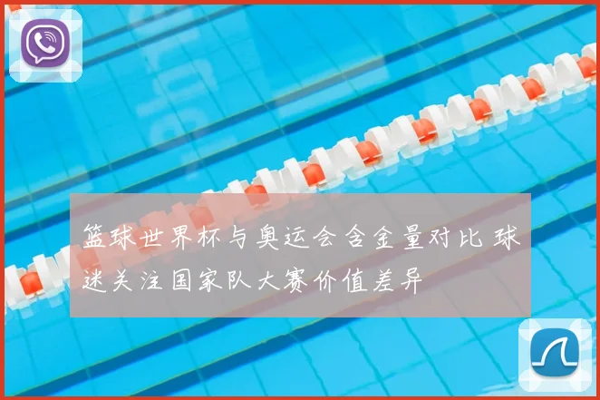 篮球世界杯与奥运会含金量对比 球迷关注国家队大赛价值差异