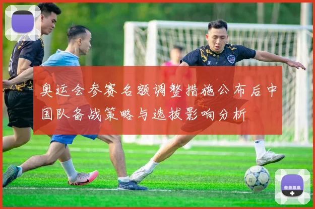 奥运会参赛名额调整措施公布后中国队备战策略与选拔影响分析