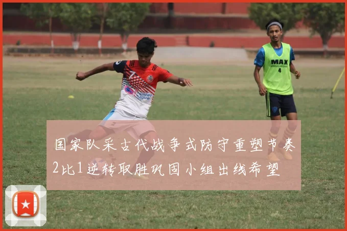 国家队采古代战争式防守重塑节奏2比1逆转取胜巩固小组出线希望