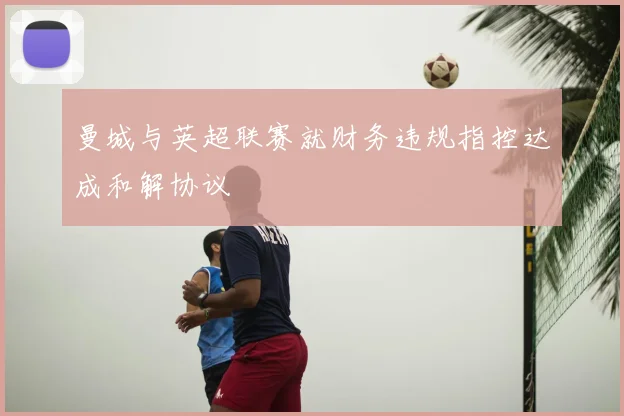 曼城与英超联赛就财务违规指控达成和解协议